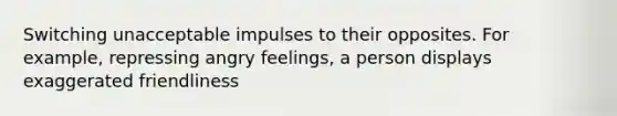 Switching unacceptable impulses to their opposites. For example, repressing angry feelings, a person displays exaggerated friendliness