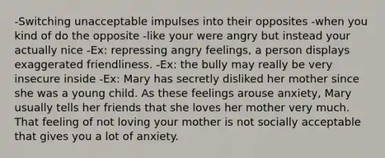 -Switching unacceptable impulses into their opposites -when you kind of do the opposite -like your were angry but instead your actually nice -Ex: repressing angry feelings, a person displays exaggerated friendliness. -Ex: the bully may really be very insecure inside -Ex: Mary has secretly disliked her mother since she was a young child. As these feelings arouse anxiety, Mary usually tells her friends that she loves her mother very much. That feeling of not loving your mother is not socially acceptable that gives you a lot of anxiety.