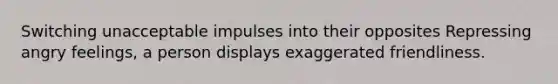 Switching unacceptable impulses into their opposites Repressing angry feelings, a person displays exaggerated friendliness.