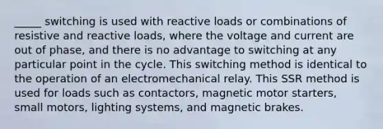 _____ switching is used with reactive loads or combinations of resistive and reactive loads, where the voltage and current are out of phase, and there is no advantage to switching at any particular point in the cycle. This switching method is identical to the operation of an electromechanical relay. This SSR method is used for loads such as contactors, magnetic motor starters, small motors, lighting systems, and magnetic brakes.