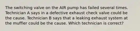 The switching valve on the AIR pump has failed several times. Technician A says in a defective exhaust check valve could be the cause. Technician B says that a leaking exhaust system at the muffler could be the cause. Which technician is correct?