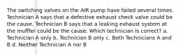 The switching valves on the AIR pump have failed several times. Technician A says that a defective exhaust check valve could be the cause. Technician B says that a leaking exhaust system at the muffler could be the cause. Which technician is correct? a. Technician A only b. Technician B only c. Both Technicians A and B d. Neither Technician A nor B