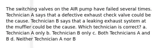 The switching valves on the AIR pump have failed several times. Technician A says that a defective exhaust check valve could be the cause. Technician B says that a leaking exhaust system at the muffler could be the cause. Which technician is correct? a. Technician A only b. Technician B only c. Both Technicians A and B d. Neither Technician A nor B