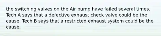 the switching valves on the Air pump have failed several times. Tech A says that a defective exhaust check valve could be the cause. Tech B says that a restricted exhaust system could be the cause.