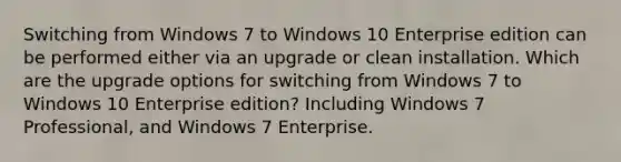 Switching from Windows 7 to Windows 10 Enterprise edition can be performed either via an upgrade or clean installation. Which are the upgrade options for switching from Windows 7 to Windows 10 Enterprise edition? Including Windows 7 Professional, and Windows 7 Enterprise.