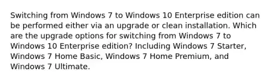 Switching from Windows 7 to Windows 10 Enterprise edition can be performed either via an upgrade or clean installation. Which are the upgrade options for switching from Windows 7 to Windows 10 Enterprise edition? Including Windows 7 Starter, Windows 7 Home Basic, Windows 7 Home Premium, and Windows 7 Ultimate.