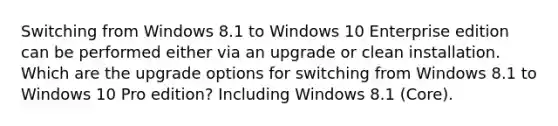 Switching from Windows 8.1 to Windows 10 Enterprise edition can be performed either via an upgrade or clean installation. Which are the upgrade options for switching from Windows 8.1 to Windows 10 Pro edition? Including Windows 8.1 (Core).