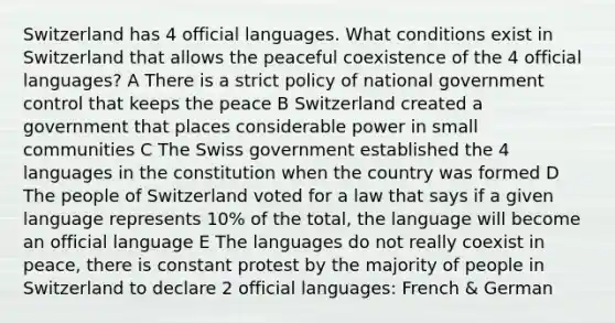 Switzerland has 4 official languages. What conditions exist in Switzerland that allows the peaceful coexistence of the 4 official languages? A There is a strict policy of national government control that keeps the peace B Switzerland created a government that places considerable power in small communities C The Swiss government established the 4 languages in the constitution when the country was formed D The people of Switzerland voted for a law that says if a given language represents 10% of the total, the language will become an official language E The languages do not really coexist in peace, there is constant protest by the majority of people in Switzerland to declare 2 official languages: French & German