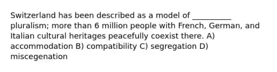 ​Switzerland has been described as a model of __________ pluralism; more than 6 million people with French, German, and Italian cultural heritages peacefully coexist there. A) ​accommodation B) ​compatibility C) ​segregation D) ​miscegenation