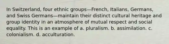 In Switzerland, four ethnic groups—French, Italians, Germans, and Swiss Germans—maintain their distinct cultural heritage and group identity in an atmosphere of mutual respect and social equality. This is an example of a. pluralism. b. assimilation. c. colonialism. d. acculturation.