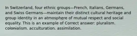 In Switzerland, four ethnic groups—French, Italians, Germans, and Swiss Germans—maintain their distinct cultural heritage and group identity in an atmosphere of mutual respect and social equality. This is an example of Correct answer: pluralism. colonialism. acculturation. assimilation.