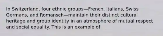 In Switzerland, four ethnic groups—French, Italians, Swiss Germans, and Romansch—maintain their distinct cultural heritage and group identity in an atmosphere of mutual respect and social equality. This is an example of