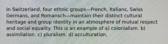 In Switzerland, four ethnic groups—French, Italians, Swiss Germans, and Romansch—maintain their distinct cultural heritage and group identity in an atmosphere of mutual respect and social equality. This is an example of a) colonialism. b) assimilation. c) pluralism. d) acculturation.