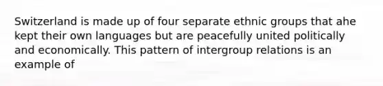 Switzerland is made up of four separate ethnic groups that ahe kept their own languages but are peacefully united politically and economically. This pattern of intergroup relations is an example of