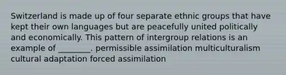 Switzerland is made up of four separate ethnic groups that have kept their own languages but are peacefully united politically and economically. This pattern of intergroup relations is an example of ________. permissible assimilation multiculturalism cultural adaptation forced assimilation