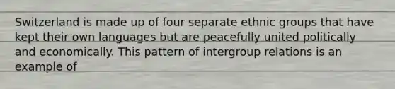 Switzerland is made up of four separate ethnic groups that have kept their own languages but are peacefully united politically and economically. This pattern of intergroup relations is an example of