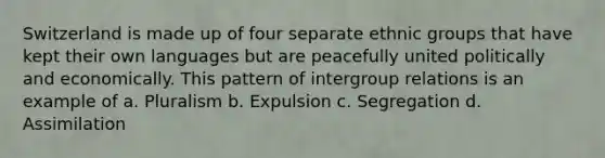 Switzerland is made up of four separate ethnic groups that have kept their own languages but are peacefully united politically and economically. This pattern of intergroup relations is an example of a. Pluralism b. Expulsion c. Segregation d. Assimilation