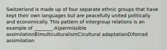 Switzerland is made up of four separate ethnic groups that have kept their own languages but are peacefully united politically and economically. This pattern of intergroup relations is an example of ________.A)permissible assimilationB)multiculturalismC)cultural adaptationD)forced assimilation