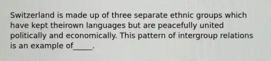 Switzerland is made up of three separate ethnic groups which have kept theirown languages but are peacefully united politically and economically. This pattern of intergroup relations is an example of_____.