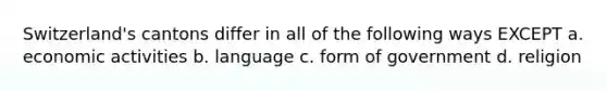 Switzerland's cantons differ in all of the following ways EXCEPT a. economic activities b. language c. form of government d. religion