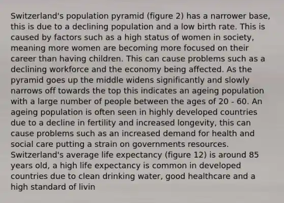 Switzerland's population pyramid (figure 2) has a narrower base, this is due to a declining population and a low birth rate. This is caused by factors such as a high status of women in society, meaning more women are becoming more focused on their career than having children. This can cause problems such as a declining workforce and the economy being affected. As the pyramid goes up the middle widens significantly and slowly narrows off towards the top this indicates an ageing population with a large number of people between the ages of 20 - 60. An ageing population is often seen in highly developed countries due to a decline in fertility and increased longevity, this can cause problems such as an increased demand for health and social care putting a strain on governments resources. Switzerland's average life expectancy (figure 12) is around 85 years old, a high life expectancy is common in developed countries due to clean drinking water, good healthcare and a high standard of livin