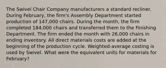 The Swivel Chair Company manufacturers a standard recliner. During February, the firm's Assembly Department started production of 147,000 chairs. During the month, the firm completed 184,000 chairs and transferred them to the Finishing Department. The firm ended the month with 26,000 chairs in ending inventory. All direct materials costs are added at the beginning of the production cycle. Weighted-average costing is used by Swivel. What were the equivalent units for materials for February?