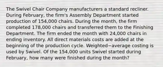 The Swivel Chair Company manufacturers a standard recliner. During​ February, the​ firm's Assembly Department started production of​ 154,000 chairs. During the​ month, the firm completed​ 178,000 chairs and transferred them to the Finishing Department. The firm ended the month with​ 24,000 chairs in ending inventory. All direct materials costs are added at the beginning of the production cycle. Weighted−average costing is used by Swivel. Of the​ 154,000 units Swivel started during​ February, how many were finished during the​ month?