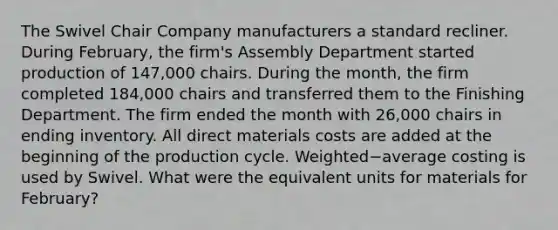 The Swivel Chair Company manufacturers a standard recliner. During​ February, the​ firm's Assembly Department started production of​ 147,000 chairs. During the​ month, the firm completed​ 184,000 chairs and transferred them to the Finishing Department. The firm ended the month with​ 26,000 chairs in ending inventory. All direct materials costs are added at the beginning of the production cycle. Weighted−average costing is used by Swivel. What were the equivalent units for materials for​ February?