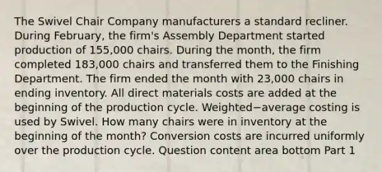 The Swivel Chair Company manufacturers a standard recliner. During​ February, the​ firm's Assembly Department started production of​ 155,000 chairs. During the​ month, the firm completed​ 183,000 chairs and transferred them to the Finishing Department. The firm ended the month with​ 23,000 chairs in ending inventory. All direct materials costs are added at the beginning of the production cycle. Weighted−average costing is used by Swivel. How many chairs were in inventory at the beginning of the​ month? Conversion costs are incurred uniformly over the production cycle. Question content area bottom Part 1