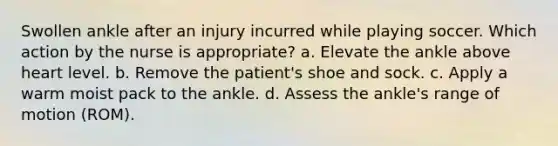 Swollen ankle after an injury incurred while playing soccer. Which action by the nurse is appropriate? a. Elevate the ankle above heart level. b. Remove the patient's shoe and sock. c. Apply a warm moist pack to the ankle. d. Assess the ankle's range of motion (ROM).