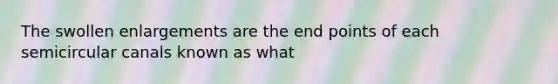 The swollen enlargements are the end points of each semicircular canals known as what