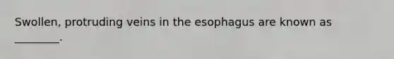 Swollen, protruding veins in the esophagus are known as ________.