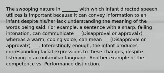 The swooping nature in _______ with which infant directed speech utilizes is important because it can convey information to an infant despite his/her lack understanding the meaning of the words being said. For example, a sentence with a sharp, falling intonation, can communicate __ (Disapproval or approval?)___ whereas a warm, cooing voice, can mean ___(Disapproval or approval?) ___. Interestingly enough, the infant produces corresponding facial expressions to these changes, despite listening in an unfamiliar language. Another example of the competence vs. Performance distinction.