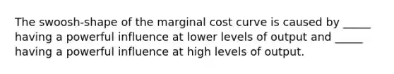 The swoosh-shape of the marginal cost curve is caused by _____ having a powerful influence at lower levels of output and _____ having a powerful influence at high levels of output.