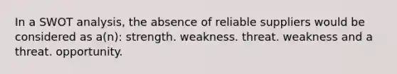 In a SWOT analysis, the absence of reliable suppliers would be considered as a(n): strength. weakness. threat. weakness and a threat. opportunity.