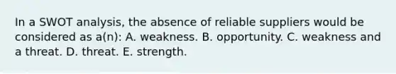 In a SWOT analysis, the absence of reliable suppliers would be considered as a(n): A. weakness. B. opportunity. C. weakness and a threat. D. threat. E. strength.