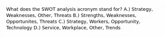 What does the SWOT analysis acronym stand for? A.) Strategy, Weaknesses, Other, Threats B.) Strengths, Weaknesses, Opportunites, Threats C.) Strategy, Workers, Opportunity, Technology D.) Service, Workplace, Other, Trends