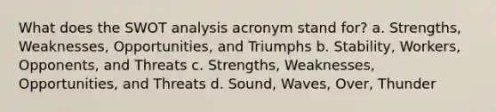 What does the SWOT analysis acronym stand for? a. Strengths, Weaknesses, Opportunities, and Triumphs b. Stability, Workers, Opponents, and Threats c. Strengths, Weaknesses, Opportunities, and Threats d. Sound, Waves, Over, Thunder