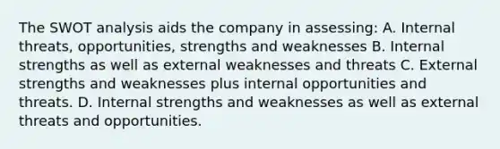 The SWOT analysis aids the company in assessing: A. Internal threats, opportunities, strengths and weaknesses B. Internal strengths as well as external weaknesses and threats C. External strengths and weaknesses plus internal opportunities and threats. D. Internal strengths and weaknesses as well as external threats and opportunities.