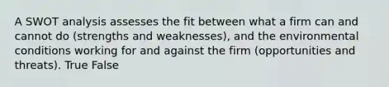 A SWOT analysis assesses the fit between what a firm can and cannot do (strengths and weaknesses), and the environmental conditions working for and against the firm (opportunities and threats). True False