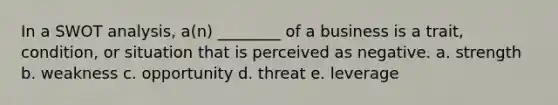 In a SWOT analysis, a(n) ________ of a business is a trait, condition, or situation that is perceived as negative. a. strength b. weakness c. opportunity d. threat e. leverage