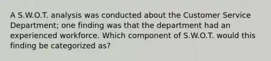 A S.W.O.T. analysis was conducted about the Customer Service Department; one finding was that the department had an experienced workforce. Which component of S.W.O.T. would this finding be categorized as?