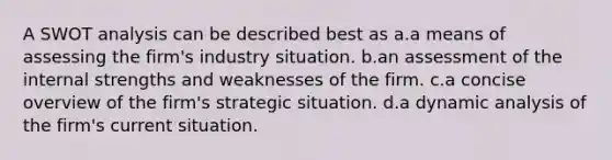 A SWOT analysis can be described best as a.a means of assessing the firm's industry situation. b.an assessment of the internal strengths and weaknesses of the firm. c.a concise overview of the firm's strategic situation. d.a dynamic analysis of the firm's current situation.