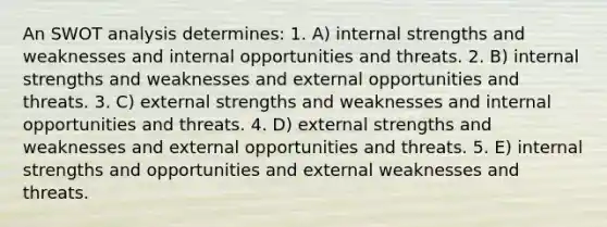 An SWOT analysis determines: 1. A) internal strengths and weaknesses and internal opportunities and threats. 2. B) internal strengths and weaknesses and external opportunities and threats. 3. C) external strengths and weaknesses and internal opportunities and threats. 4. D) external strengths and weaknesses and external opportunities and threats. 5. E) internal strengths and opportunities and external weaknesses and threats.