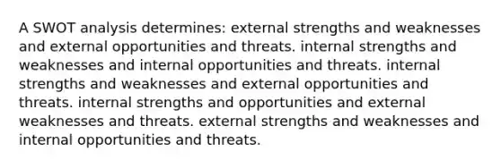 A SWOT analysis determines: external strengths and weaknesses and external opportunities and threats. internal strengths and weaknesses and internal opportunities and threats. internal strengths and weaknesses and external opportunities and threats. internal strengths and opportunities and external weaknesses and threats. external strengths and weaknesses and internal opportunities and threats.