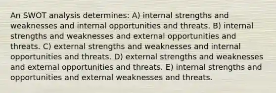 An SWOT analysis determines: A) internal strengths and weaknesses and internal opportunities and threats. B) internal strengths and weaknesses and external opportunities and threats. C) external strengths and weaknesses and internal opportunities and threats. D) external strengths and weaknesses and external opportunities and threats. E) internal strengths and opportunities and external weaknesses and threats.