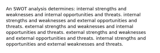 An SWOT analysis determines: internal strengths and weaknesses and internal opportunities and threats. internal strengths and weaknesses and external opportunities and threats. external strengths and weaknesses and internal opportunities and threats. external strengths and weaknesses and external opportunities and threats. internal strengths and opportunities and external weaknesses and threats.