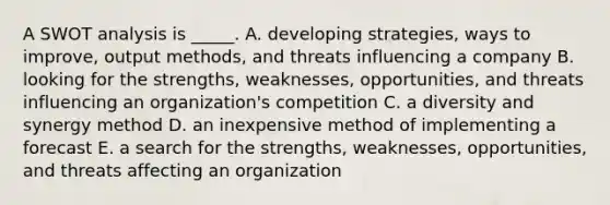 A SWOT analysis is _____. A. developing strategies, ways to improve, output methods, and threats influencing a company B. looking for the strengths, weaknesses, opportunities, and threats influencing an organization's competition C. a diversity and synergy method D. an inexpensive method of implementing a forecast E. a search for the strengths, weaknesses, opportunities, and threats affecting an organization