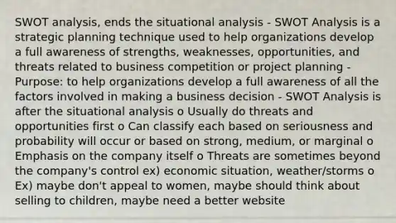 SWOT analysis, ends the situational analysis - SWOT Analysis is a strategic planning technique used to help organizations develop a full awareness of strengths, weaknesses, opportunities, and threats related to business competition or project planning - Purpose: to help organizations develop a full awareness of all the factors involved in making a business decision - SWOT Analysis is after the situational analysis o Usually do threats and opportunities first o Can classify each based on seriousness and probability will occur or based on strong, medium, or marginal o Emphasis on the company itself o Threats are sometimes beyond the company's control ex) economic situation, weather/storms o Ex) maybe don't appeal to women, maybe should think about selling to children, maybe need a better website