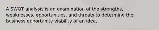 A SWOT analysis is an examination of the strengths, weaknesses, opportunities, and threats to determine the business opportunity viability of an idea.